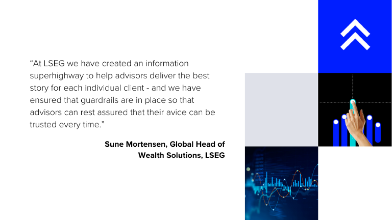 Image displays the quote from Sune Mortensen, Global Head of Wealth Solutions, LSEG "At LSEG, we have created an information superhighway to help advisors deliver the best story for each individual client – and we have ensured that guardrails are in place so that advisors can rest assured that their advice can be trusted every time.”