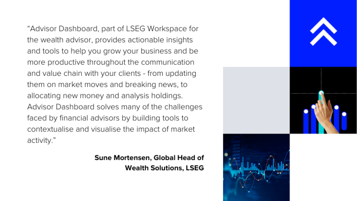 Image displays the quote -  "Advisor Dashboard, part of LSEG Workspace for the wealth advisor, provides actionable insights and tools to help you grow your business and be more productive throughout the communication and value chain with your clients – from updating them on market moves and breaking news to allocating new money and analysing holdings. Advisor Dashboard solves many of the challenges faced by financial advisors by building tools to contextualise and visualise the impact of market activity."”